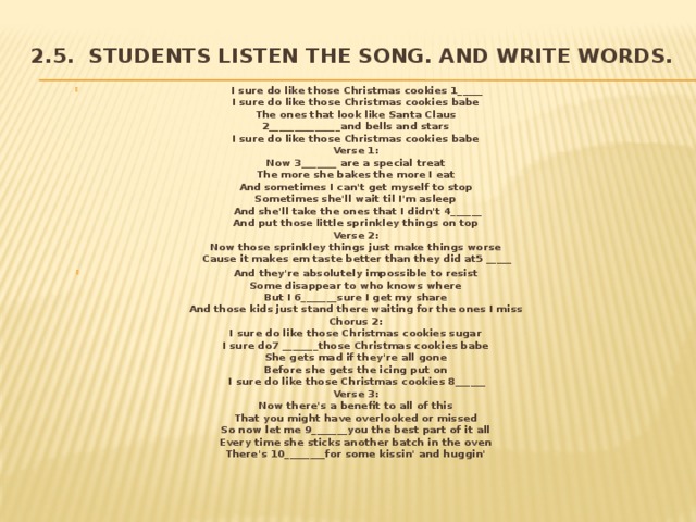 2.5. Students listen the song. and write words.   I sure do like those Christmas cookies 1_____  I sure do like those Christmas cookies babe   The ones that look like Santa Claus   2______________and bells and stars   I sure do like those Christmas cookies babe   Verse 1:   Now 3_______ are a special treat   The more she bakes the more I eat   And sometimes I can't get myself to stop   Sometimes she'll wait til I'm asleep   And she'll take the ones that I didn't 4______  And put those little sprinkley things on top   Verse 2:   Now those sprinkley things just make things worse   Cause it makes em taste better than they did at5 _____ And they're absolutely impossible to resist   Some disappear to who knows where   But I 6_______sure I get my share   And those kids just stand there waiting for the ones I miss   Chorus 2:   I sure do like those Christmas cookies sugar   I sure do7 _______those Christmas cookies babe   She gets mad if they're all gone   Before she gets the icing put on   I sure do like those Christmas cookies 8______  Verse 3:   Now there's a benefit to all of this   That you might have overlooked or missed   So now let me 9_______you the best part of it all   Every time she sticks another batch in the oven   There's 10________for some kissin' and huggin'     