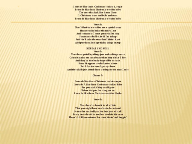 I sure do like those Christmas cookies 1. sugar   I sure do like those Christmas cookies babe   The ones that look like Santa Claus   2 Christmas trees and bells and stars   I sure do like those Christmas cookies babe    Verse 1:   Now 3Christmas cookies are a special treat   The more she bakes the more I eat   And sometimes I can't get myself to stop   Sometimes she'll wait til I'm asleep   And she'll take the ones that I didn't 4.eat   And put those little sprinkley things on top    REPEAT CHORUS 1   Verse 2:   Now those sprinkley things just make things worse   Cause it makes em taste better than they did at 5 first   And they're absolutely impossible to resist   Some disappear to who knows where   But I 6 make sure I get my share   And those kids just stand there waiting for the ones I miss    Chorus 2:    I sure do like those Christmas cookies sugar   I sure do 7. like those Christmas cookies babe   She gets mad if they're all gone   Before she gets the icing put on   I sure do like those Christmas cookies 8.babe    Verse 3:    Now there's a benefit to all of this   That you might have overlooked or missed   So now let me 9.tell you the best part of it all   Every time she sticks another batch in the oven   There's 10.fifteen minutes for some kissin' and huggin'      