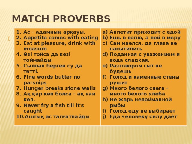  Match Proverbs Ас – адамның арқауы. Appetite comes with eating Eat at pleasure, drink with measure Өзi тойса да көзi тоймайды Сыйлап берген су да тәттi. Fine words butter no parsnips Hunger breaks stone walls Ақ қар көп болса – ақ нан көп. Never fry a fish till it's caught Аштық ас талғатпайды  Аппетит приходит с едой Ешь в волю, а пей в меру Сам наелся, да глаза не насытились Поданная с уважением и вода сладкая. Разговором сыт не будешь Голод и каменные стены рушит Много белого снега – много белого хлеба. He жарь непойманной рыбы Голод еду не выбирает Еда человеку силу даёт   