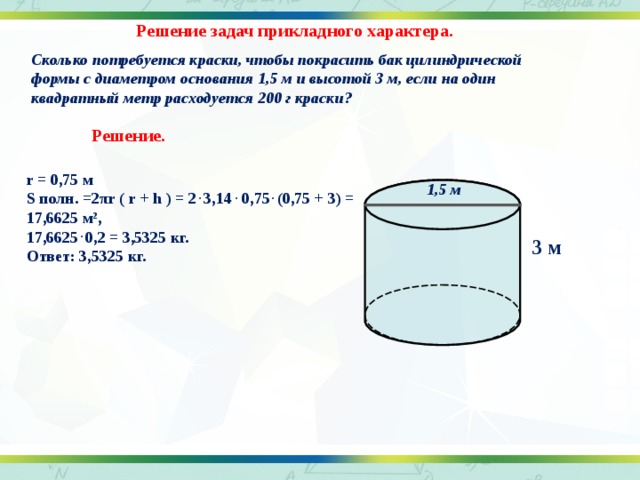 Решение задач прикладного характера. Сколько потребуется краски, чтобы покрасить бак цилиндрической формы с диаметром основания 1,5 м и высотой 3 м, если на один квадратный метр расходуется 200 г краски?  Решение. r = 0,75 м S полн. =2 π r ( r + h ) = 2 . 3,14 . 0,75 . (0,75 + 3) = 17,6625 м 2 , 17,6625 . 0,2 = 3,5325 кг. Ответ: 3,5325 кг. 1,5 м 3 м 