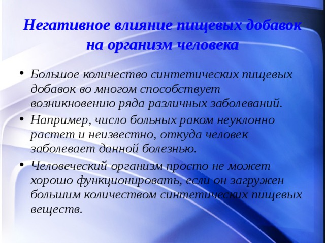 Негативное влияние пищевых добавок на организм человека Большое количество синтетических пищевых добавок во многом способствует возникновению ряда различных заболеваний. Например, число больных раком неуклонно растет и неизвестно, откуда человек заболевает данной болезнью. Человеческий организм просто не может хорошо функционировать, если он загружен большим количеством синтетических пищевых веществ.  