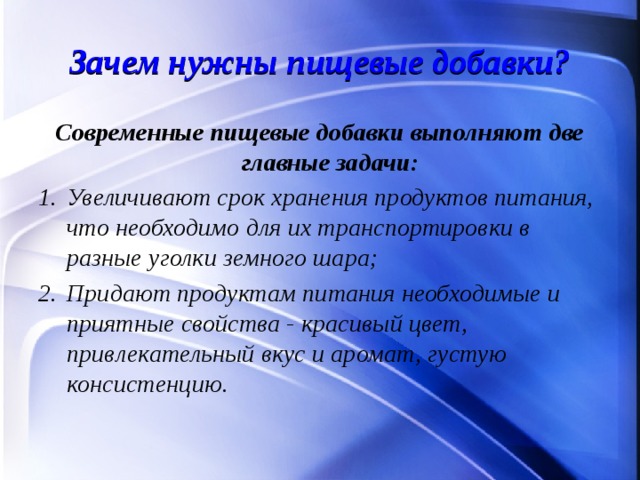 Зачем нужны пищевые добавки? Современные пищевые добавки выполняют две главные задачи: Увеличивают срок хранения продуктов питания, что необходимо для их транспортировки в разные уголки земного шара; Придают продуктам питания необходимые и приятные свойства - красивый цвет, привлекательный вкус и аромат, густую консистенцию.  