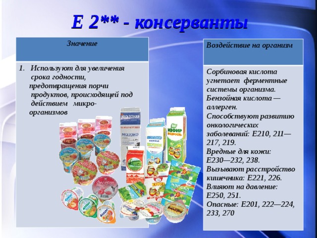Е 2** - консерванты Значение  Используют для увеличения срока годности,  предотвращения порчи продуктов, происходящей под действием микро-  организмов  Воздействие на организм Сорбиновая кислота угнетает ферментные системы организма. Бензойная кислота — аллерген.  Способствуют развитию онкологических заболеваний: Е210, 211—217, 219. Вредные для кожи: Е230—232, 238. Вызывают расстройство кишечника: Е221, 226. Влияют на давление: Е250, 251. Опасные: Е201, 222—224, 233, 270 