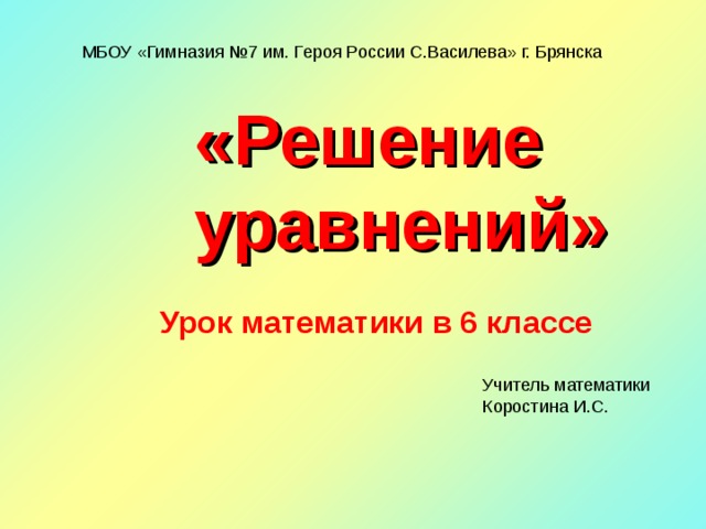 МБОУ «Гимназия №7 им. Героя России С.Василева» г. Брянска «Решение уравнений» Урок математики в 6 классе Учитель математики Коростина И.С. 