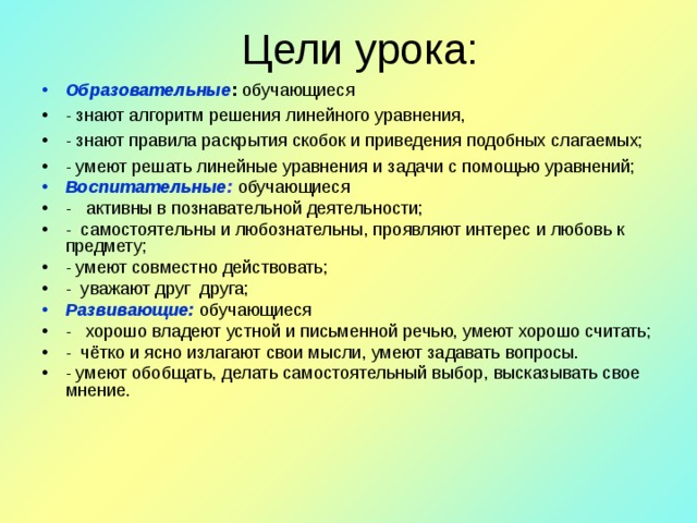 Цели урока: Образовательные : обучающиеся - знают алгоритм решения линейного уравнения, - знают правила раскрытия скобок и приведения подобных слагаемых; - умеют решать линейные уравнения и задачи с помощью уравнений; Воспитательные : обучающиеся - активны в познавательной деятельности; - самостоятельны и любознательны, проявляют интерес и любовь к предмету; - умеют совместно действовать; - уважают друг друга; Развивающие:  обучающиеся - хорошо владеют устной и письменной речью, умеют хорошо считать; - чётко и ясно излагают свои мысли, умеют задавать вопросы. - умеют обобщать, делать самостоятельный выбор, высказывать свое мнение.  