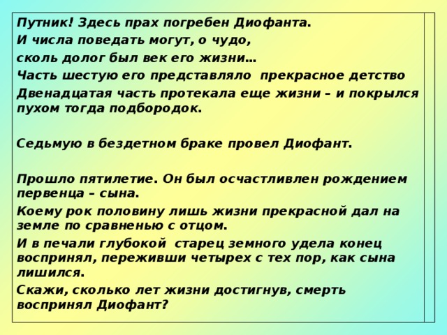 Путник! Здесь прах погребен Диофанта. И числа поведать могут, о чудо, сколь долог был век его жизни… Часть шестую его представляло прекрасное детство Двенадцатая часть протекала еще жизни – и покрылся пухом тогда подбородок.  Седьмую в бездетном браке провел Диофант.  Прошло пятилетие. Он был осчастливлен рождением первенца – сына. Коему рок половину лишь жизни прекрасной дал на земле по сравненью с отцом. И в печали глубокой старец земного удела конец воспринял, переживши четырех с тех пор, как сына лишился. Скажи, сколько лет жизни достигнув, смерть воспринял Диофант? 