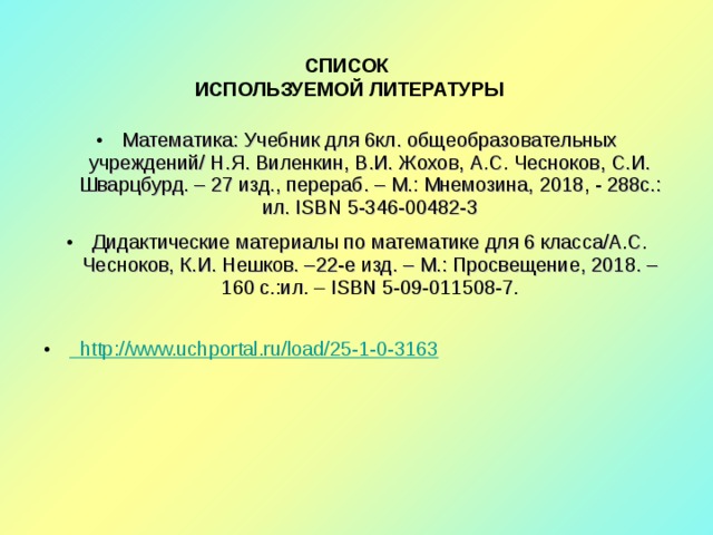 СПИСОК  ИСПОЛЬЗУЕМОЙ ЛИТЕРАТУРЫ Математика: Учебник для 6кл. общеобразовательных учреждений/ Н.Я. Виленкин, В.И. Жохов, А.С. Чесноков, С.И. Шварцбурд. – 2 7 изд., перераб. – М.: Мнемозина, 20 18 , - 288с.: ил. ISBN 5-346-00482-3 Дидактические материалы по математике для 6 класса/А.С. Чесноков, К.И. Нешков. – 22 -е изд. – М.: Просвещение, 201 8 . – 160 с.:ил. – ISBN 5-09-011508-7.  http://www.uchportal.ru/load/25-1-0-3163  