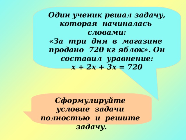 Один ученик решал задачу, которая начиналась словами: «За три дня в магазине продано 720 кг яблок». Он составил уравнение: х + 2х + 3х = 720 Сформулируйте условие задачи полностью и решите задачу. 