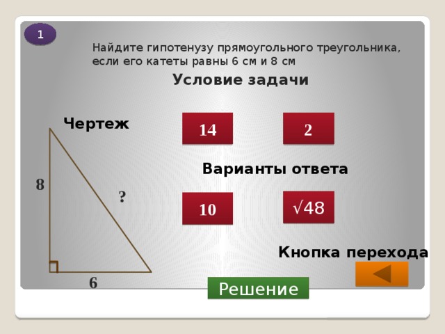 1 Условие задачи Найдите гипотенузу прямоугольного треугольника, если его катеты равны 6 см и 8 см Чертеж 14 2 Варианты ответа 8 ? √ 48 10 Кнопка перехода 6  Решение 