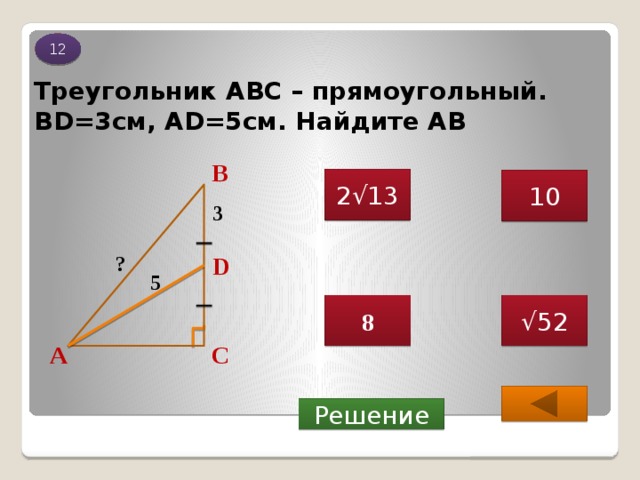 12 Треугольник АВС – прямоугольный. BD=3см, AD=5см. Найдите АВ В 2√13 10 3 ? D 5 √ 52 8 С А  Решение 
