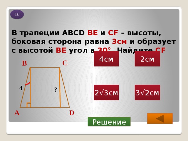 16 В трапеции ABCD ВЕ и СF – высоты, боковая сторона равна 3см и образует с высотой BE угол в 30 ° . Найдите CF 2см 4см С В 4 ? 2√3см 3√2см D А Решение 