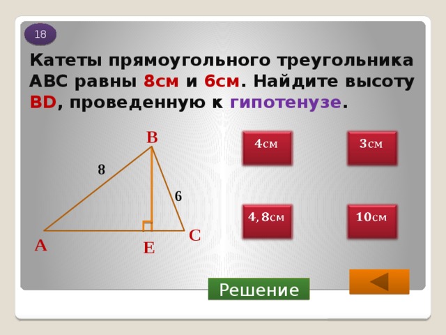 18 Катеты прямоугольного треугольника АВС равны 8см и 6см . Найдите высоту BD , проведенную к гипотенузе . В     8 6     С А Е Решение 