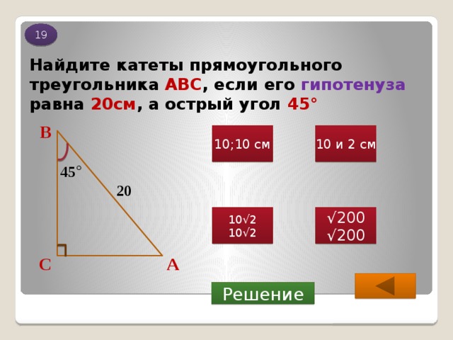 19 Найдите катеты прямоугольного треугольника АВС , если его гипотенуза равна 20см , а острый угол 45 ° В 10;10 см 10 и 2 см 45 ° 20 10√2 √ 200 10√2 √ 200 А С Решение 