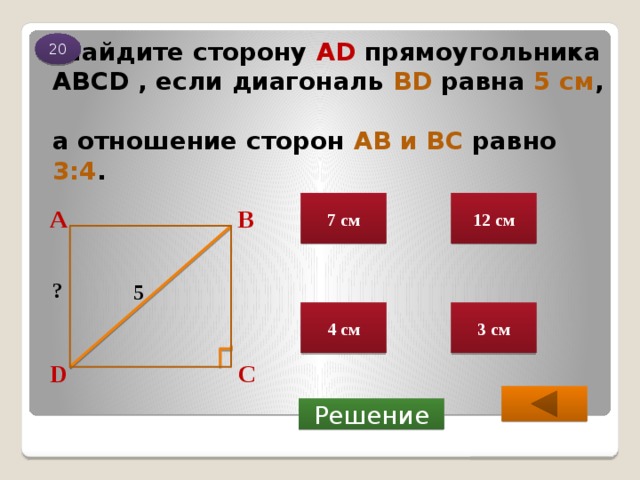 20  Найдите сторону АD прямоугольника АВСD , если диагональ BD  равна  5 см ,   а отношение сторон АВ и ВС равно  3:4 . 7 см 12 см В А ? 5 3 см 4 см С D  Решение 