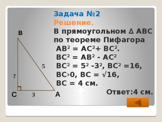 В 5 ? Задача №2  Решение.  В прямоугольном ∆ АВС  по теореме Пифагора  АВ 2 = АС 2 + ВС 2 .  ВС 2 = АВ 2 - АС 2  ВС 2 = 5 2 -3 2 , ВС 2 =16,  ВС›0, ВС = √16,  ВС = 4 см.  Ответ:4 см. А С 3  