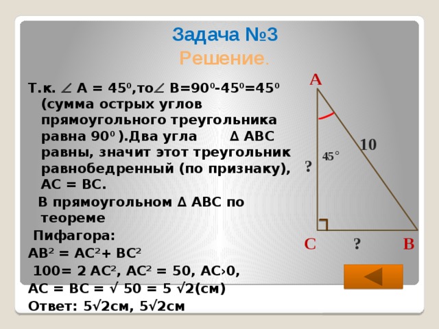 Задача №3  Решение .  Т.к.  А = 45 0 ,то  В=90 0 -45 0 =45 0 (сумма острых углов прямоугольного треугольника равна 90 0 ).Два угла ∆ АВС равны, значит этот треугольник равнобедренный (по признаку), АС = ВС.  В прямоугольном ∆ АВС по теореме  Пифагора: АВ 2 = АС 2 + ВС 2   100= 2 АС 2 , АС 2 = 50, АС›0, АС = ВС = √ 50 = 5 √2(см) Ответ: 5√2см, 5√2см  А 10 45 ° ? В С ?  