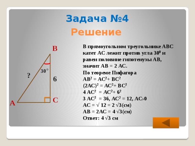Задача №4 Решение В прямоугольном треугольнике АВС катет АС лежит против угла 30 0 и равен половине гипотенузы АВ, значит АВ = 2 АС. По теореме Пифагора АВ 2 = АС 2 + ВС 2  (2АС) 2 = АС 2 + ВС 2  4 АС 2 = АС 2 + 6 2  3 АС 2 = 36, АС 2 = 12, АС›0 АС = √ 12 = 2 √3(см) АВ = 2АС = 4 √3(см) Ответ: 4 √3 см В 30 ° ? 6 С А  