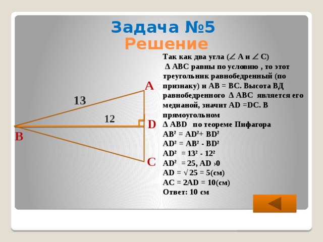 Задача №5 Решение Так как два угла (  А и  С) ∆ АВС равны по условию , то этот треугольник равнобедренный (по признаку) и АВ = ВС. Высота ВД равнобедренного ∆ АВС является его медианой, значит АD =DС. В прямоугольном ∆ АВD по теореме Пифагора АВ 2 = АD 2 + ВD 2  АD 2 = АB 2 - ВD 2  АD 2 = 13 2 - 12 2  АD 2 = 25, АD ›0 АD = √ 25 = 5(см) АC = 2АD = 10(см) Ответ: 10 см А 13 12 D B C 