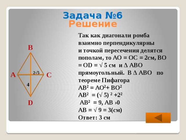 Задача №6 Решение  Так как диагонали ромба взаимно перпендикулярны и точкой пересечения делятся пополам, то АО = ОС = 2см, ВО = ОD = √ 5 см и ∆ АВО прямоугольный. В ∆ АВО по теореме Пифагора АВ 2 = АО 2 + ВО 2  АВ 2 = (√ 5) 2 +2 2   АВ 2 = 9, АВ ›0 АВ = √ 9 = 3(см) Ответ: 3 см В А С 2 √ 5 4 D 