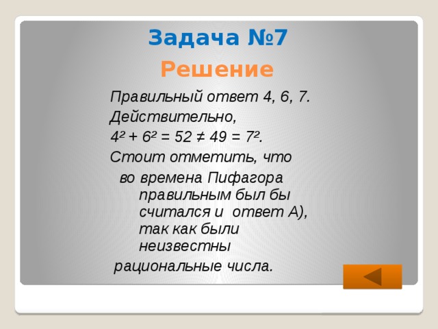 Задача №7 Решение Правильный ответ 4, 6, 7. Действительно, 4² + 6² = 52 ≠ 49 = 7². Стоит отметить, что  во времена Пифагора правильным был бы считался и ответ А), так как были неизвестны  рациональные числа. 