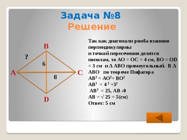 Задача №8 Решение Так как диагонали ромба взаимно перпендикулярны и точкой пересечения делятся пополам, то АО = ОС = 4 см, ВО = ОD = 3 см и ∆ АВО прямоугольный. В ∆ АВО по теореме Пифагора АВ 2 = АО 2 + ВО 2  АВ 2 = 4 2 +3 2   АВ 2 = 25, АВ ›0 АВ = √ 25 = 5(см) Ответ: 5 см В ? 6 С А 8 D  