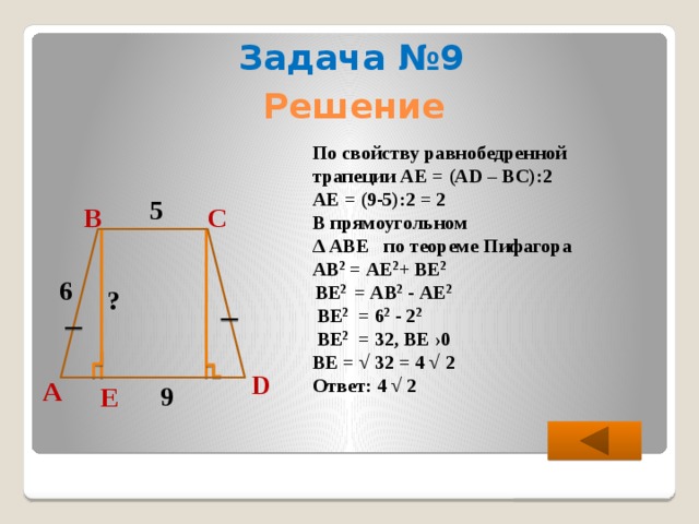 Задача №9 Решение По свойству равнобедренной трапеции АЕ = (АD – ВС):2 АЕ = (9-5):2 = 2 В прямоугольном ∆ АВЕ по теореме Пифагора АВ 2 = АЕ 2 + ВЕ 2   ВЕ 2 = АB 2 - АЕ 2   ВЕ 2 = 6 2 - 2 2   ВЕ 2 = 32, ВЕ ›0 ВЕ = √ 32 = 4 √ 2 Ответ: 4 √ 2 5 С В 6 ? D А 9 Е  