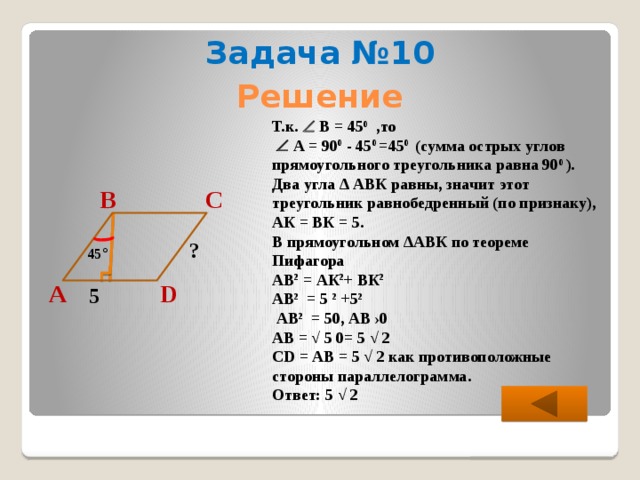 Задача №10 Решение Т.к.  В = 45 0 ,то    А = 90 0 - 45 0 =45 0 (сумма острых углов прямоугольного треугольника равна 90 0 ). Два угла ∆ АВК равны, значит этот треугольник равнобедренный (по признаку), АК = ВК = 5. В прямоугольном ∆АВК по теореме Пифагора АВ 2 = АК 2 + ВК 2  АВ 2 = 5 2 +5 2   АВ 2 = 50, АВ ›0 АВ = √ 5 0= 5 √ 2 CD = АВ = 5 √ 2 как противоположные стороны параллелограмма. Ответ: 5 √ 2  В С ? 45 ° А D 5 
