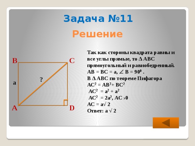 Задача №11 Решение Так как стороны квадрата равны и все углы прямые, то ∆ АВС прямоугольный и равнобедренный. АВ = ВС = а,  В = 90 0 . В ∆ АВС по теореме Пифагора АС 2 = АВ 2 + ВС 2   АС 2 = а 2 + а 2   АС 2 = 2а 2 , АС ›0 АС = а√ 2 Ответ: а √ 2 С В ? a D А 