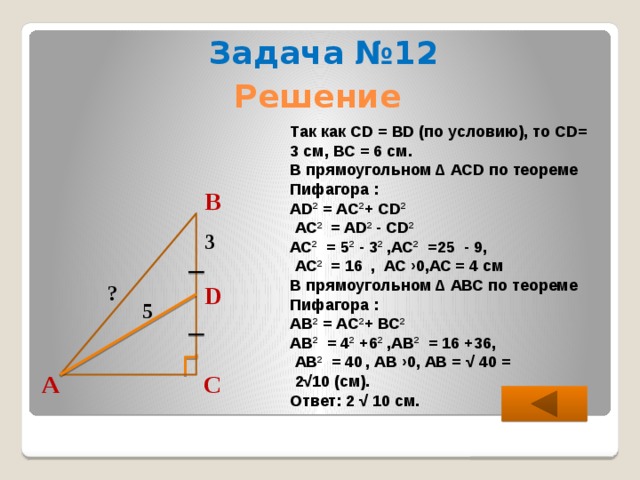Задача №12 Решение Так как CD = BD (по условию), то CD= 3 см, ВС = 6 см. В прямоугольном ∆ АCD по теореме Пифагора : АD 2 = АC 2 + СD 2   АС 2 = AD 2 - CD 2  АС 2 = 5 2 - 3 2 ,АС 2 =25 - 9,  АС 2 = 16  , АС ›0,АС = 4 см В прямоугольном ∆ АВС по теореме Пифагора : АВ 2 = АC 2 + ВС 2  АВ 2 = 4 2 +6 2 ,АВ 2 = 16 +36,  АВ 2 = 40  , АВ ›0, АВ = √ 40 =  2√10 (см). Ответ: 2 √ 10 см. В 3 ? D 5 С А  