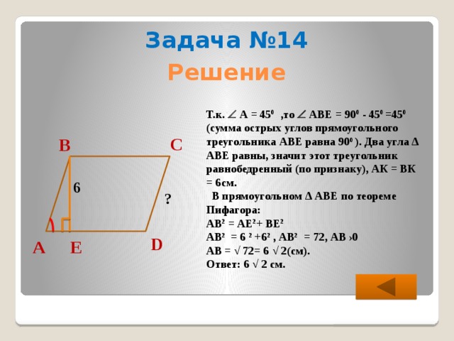 Задача №14 Решение Т.к.  А = 45 0 ,то  АВЕ = 90 0 - 45 0 =45 0 (сумма острых углов прямоугольного треугольника АВЕ равна 90 0 ). Два угла ∆ АВЕ равны, значит этот треугольник равнобедренный (по признаку), АК = ВК = 6см.  В прямоугольном ∆ АВЕ по теореме Пифагора: АВ 2 = АЕ 2 + ВЕ 2  АВ 2 = 6 2 +6 2 , АВ 2 = 72, АВ ›0 АВ = √ 72= 6 √ 2(см). Ответ: 6 √ 2 см. С В 6 ? D Е А 