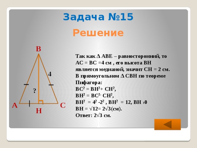 Задача №15 Решение В  Так как ∆ АВЕ – равносторонний, то АС = ВС =4 см , его высота ВН является медианой, значит СН = 2 см. В прямоугольном ∆ СВН по теореме Пифагора: ВС 2 = ВН 2 + СН 2 , ВН 2 = ВС 2- СН 2 , ВН 2 = 4 2 -2 2 , ВН 2 = 12, ВН ›0 ВН = √12= 2√3(см). Ответ: 2√3 см. 4 ? С А Н 