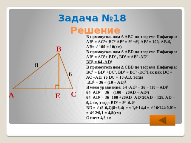 Задача №18 Решение В прямоугольном ∆ АВС по теореме Пифагора: АВ 2 = АС 2 + ВС 2 АВ 2 = 8 2 +6 2 , АВ 2 = 100, АВ›0, АВ= √ 100 = 10(см) В прямоугольном ∆ АВD по теореме Пифагора: АВ 2 = АD 2 + ВD 2 , ВD 2 = АВ 2 -АD 2 ВD 2 = 64 -АD 2 В прямоугольном ∆ CВD по теореме Пифагора: ВC 2 = BD 2 +DC 2 , ВD 2 = ВC 2 -DC 2 Так как DC = АС –АD, то DС = 10-AD, тогда  ВD 2 = 36 – (10 – АD) 2 Имеем уравнение: 64 -АD 2 = 36 – (10 – АD) 2 64 -АD 2 = 36 – (100 – 20АD + АD 2 ) 64 -АD 2 = 36 -100 +20АD -АD 2 20АD = 128, AD = 6,4 см, тогда ВD 2 = 8 2 -6.4 2 BD = √ (8-6,4)(8+6,4) = √ 1,6∙14,4 = √ 16∙144∙0,01= = 4∙12∙0,1 = 4,8(см) Ответ: 4,8 см В 8 6 С А Е 