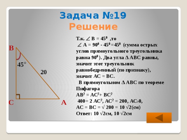 Задача №19 Решение Т.к.  В = 45 0 ,то    А = 90 0 - 45 0 =45 0 (сумма острых углов прямоугольного треугольника равна 90 0 ). Два угла ∆ АВС равны, значит этот треугольник равнобедренный (по признаку), значит АС = ВС.  В прямоугольном ∆ АВС по теореме Пифагора АВ 2 = АС 2 + ВС 2   400= 2 АС 2 , АС 2 = 200, АС›0, АС = ВС = √ 200 = 10 √2(см) Ответ: 10 √2см, 10 √2см В 45 ° 20 С А 