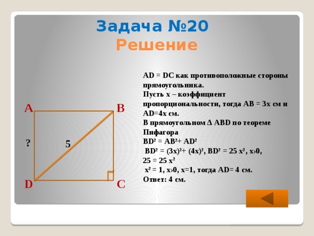 Задача №20 Решение AD = DC как противоположные стороны прямоугольника. Пусть х – коэффициент пропорциональности, тогда АВ = 3х см и АD=4х см. В прямоугольном ∆ АВD по теореме Пифагора ВD 2 = АB 2 + AD 2   ВD 2 = (3х) 2 + (4х) 2 , ВD 2 = 25 х 2 , х›0, 25 = 25 х 2  х 2 = 1, х›0, х=1, тогда АD= 4 см. Ответ: 4 см. В А ? 5 С D  