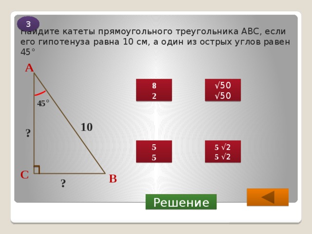 3 Найдите катеты прямоугольного треугольника ABC, если его гипотенуза равна 10 см, а один из острых углов равен 45° А √ 50 8 √ 50 2 45 ° 10 ? 5 √2 5 5 √2 5 С В ?  Решение 
