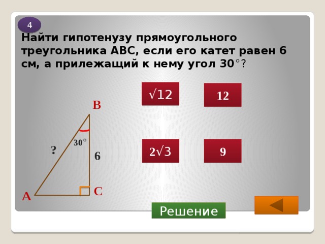 4 Найти гипотенузу прямоугольного треугольника ABC, если его катет равен 6 см, а прилежащий к нему угол 30 °? √ 12 12 В 30 ° 9 2 √3 ? 6 С А  Решение 