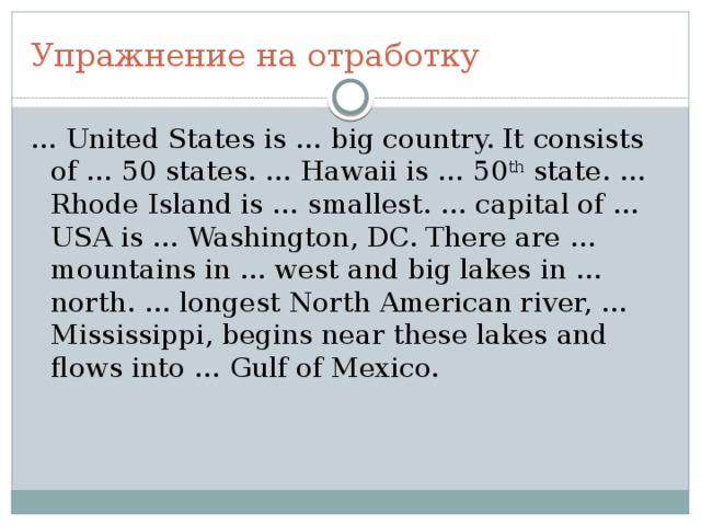 Упражнение на отработку … United States is … big country. It consists of … 50 states. … Hawaii is … 50 th state. … Rhode Island is … smallest. … capital of … USA is … Washington, DC. There are … mountains in … west and big lakes in … north. … longest North American river, … Mississippi, begins near these lakes and flows into … Gulf of Mexico. 