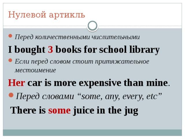 Нулевой артикль Перед количественными числительными I bought 3 books for school library Если перед словом стоит притяжательное местоимение Her саr is more expensive than mine . Перед словами “some, any, every, etc”  There is some juice in the jug 