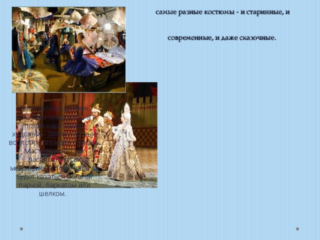 Актерам для спектакля могут понадобиться cамые разные костюмы - и старинные, и современные, и даже cказочные. Весь костюм должен сначала придумать, а потом нарисовать художник. Затем портные воплотят его идеи в жизнь. Мастера могут так расписать кусок мешковины, что из зала он будет казаться богатой парчой, бархатом или шелком. 