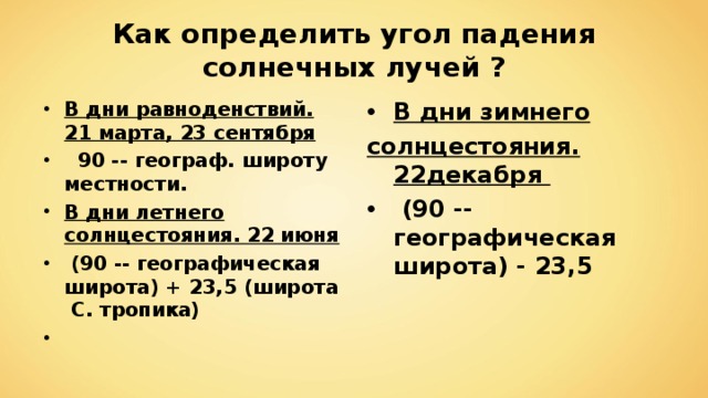 Как определить угол падения солнечных лучей ? В дни равноденствий. 21 марта, 23 сентября  90 -- географ. широту местности. В дни летнего солнцестояния. 22 июня  (90 -- географическая широта) + 23,5 (широта С. тропика)  В дни зимнего солнцестояния. 22декабря  (90 -- географическая широта) - 23,5  