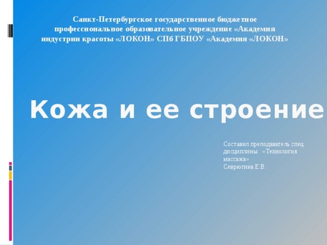 Санкт-Петербургское государственное бюджетное профессиональное образовательное учреждение «Академия индустрии красоты «ЛОКОН» СПб ГБПОУ «Академия «ЛОКОН» Кожа и ее строение. Составил преподаватель спец дисциплины: «Технология массажа» Севрюгина Е.В. 