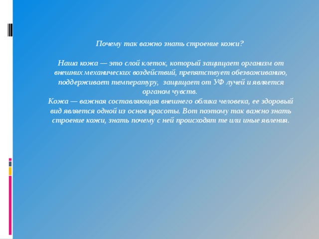Почему так важно знать строение кожи?  Наша кожа — это слой клеток, который защищает организм от внешних механических воздействий, препятствует обезвоживанию, поддерживает температуру,  защищает от УФ лучей и является органом чувств.  Кожа — важная составляющая внешнего облика человека, ее здоровый вид является одной из основ красоты. Вот поэтому так важно знать строение кожи, знать почему с ней происходят те или иные явления. 
