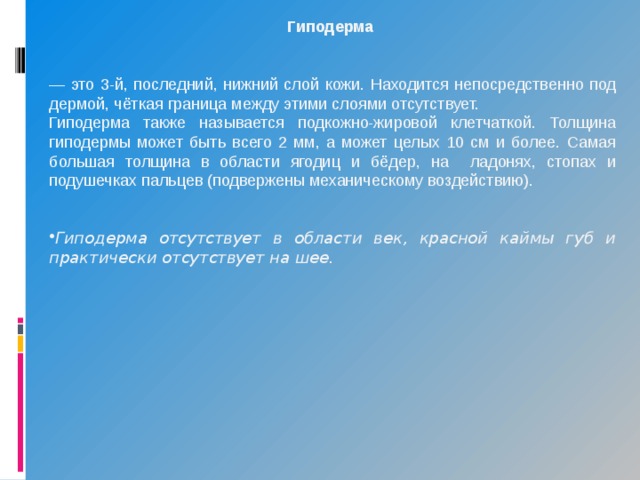 Гиподерма   — это 3-й, последний, нижний слой кожи. Находится непосредственно под дермой, чёткая граница между этими слоями отсутствует. Гиподерма также называется подкожно-жировой клетчаткой. Толщина гиподермы может быть всего 2 мм, а может целых 10 см и более. Самая большая толщина в области ягодиц и бёдер, на ладонях, стопах и подушечках пальцев (подвержены механическому воздействию).   Гиподерма отсутствует в области век, красной каймы губ и практически отсутствует на шее. 