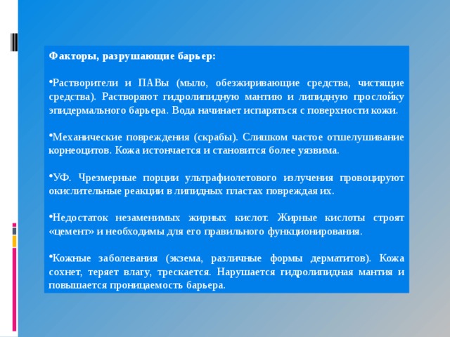 Факторы, разрушающие барьер: Растворители и ПАВы (мыло, обезжиривающие средства, чистящие средства). Растворяют гидролипидную мантию и липидную прослойку эпидермального барьера. Вода начинает испаряться с поверхности кожи. Механические повреждения (скрабы). Слишком частое отшелушивание корнеоцитов. Кожа истончается и становится более уязвима. УФ. Чрезмерные порции ультрафиолетового излучения провоцируют окислительные реакции в липидных пластах повреждая их. Недостаток незаменимых жирных кислот. Жирные кислоты строят «цемент» и необходимы для его правильного функционирования. Кожные заболевания (экзема, различные формы дерматитов). Кожа сохнет, теряет влагу, трескается. Нарушается гидролипидная мантия и повышается проницаемость барьера. 