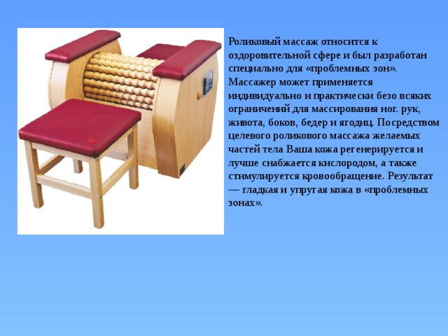 Роликовый массаж относится к оздоровительной сфере и был разработан специально для «проблемных зон». Массажер может применяется индивидуально и практически безо всяких ограничений для массирования ног. рук, живота, боков, бедер и ягодиц. Посредством целевого роликового массажа желаемых частей тела Ваша кожа регенерируется и лучше снабжается кислородом, а также стимулируется кровообращение. Результат — гладкая и упругая кожа в «проблемных зонах». 