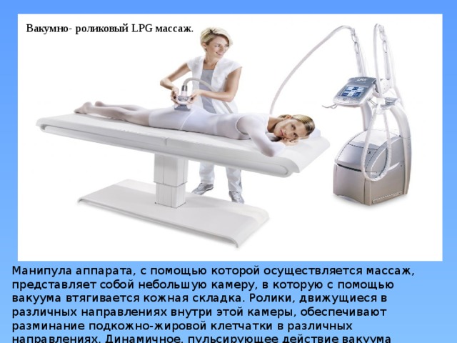 Вакумно- роликовый LPG массаж. Манипула аппарата, с помощью которой осуществляется массаж, представляет собой небольшую камеру, в которую с помощью вакуума втягивается кожная складка. Ролики, движущиеся в различных направлениях внутри этой камеры, обеспечивают разминание подкожно-жировой клетчатки в различных направлениях. Динамичное, пульсирующее действие вакуума усиливает эффект 