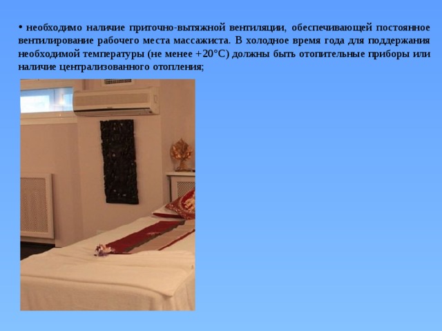  необходимо наличие приточно-вытяжной вентиляции, обеспечивающей постоянное вентилирование рабочего места массажиста. В холодное время года для поддержания необходимой температуры (не менее +20°С) должны быть отопительные приборы или наличие централизованного отопления; 