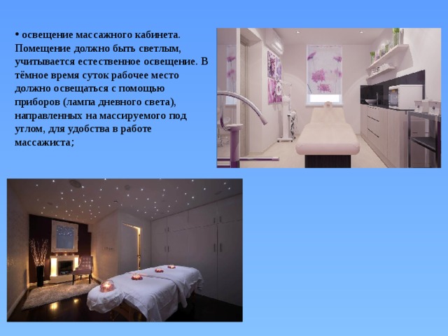  освещение массажного кабинета. Помещение должно быть светлым, учитывается естественное освещение. В тёмное время суток рабочее место должно освещаться с помощью приборов (лампа дневного света), направленных на массируемого под углом, для удобства в работе массажиста ; 