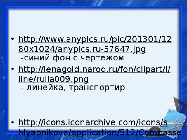 http://www.anypics.ru/pic/201301/1280x1024/anypics.ru-57647.jpg -синий фон с чертежом http://lenagold.narod.ru/fon/clipart/l/line/rulla009.png - линейка, транспортир http://icons.iconarchive.com/icons/shlyapnikova/application/512/Compasses-icon.png