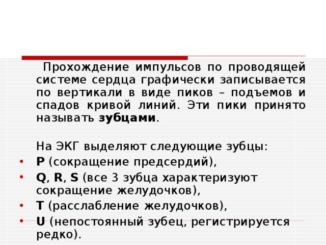  Прохождение импульсов по проводящей системе сердца графически записывается по вертикали в виде пиков – подъемов и спадов кривой линий. Эти пики принято называть зубцами .  На ЭКГ выделяют следующие зубцы: P  (сокращение предсердий), Q ,  R ,  S  (все 3 зубца характеризуют сокращение желудочков), T  (расслабление желудочков), U  (непостоянный зубец, регистрируется редко).  